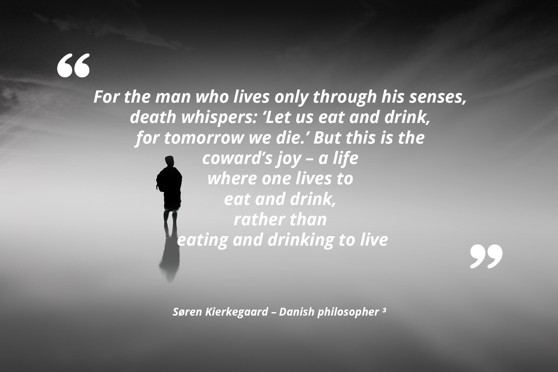 For the man who lives only through his senses, death whispers: 'Let us eat and drink, for tomorrow we die.' But this is the coward's joy, a life where one lives to eat and drink, rather than eating and drinking to live. — Søren Kierkegaard