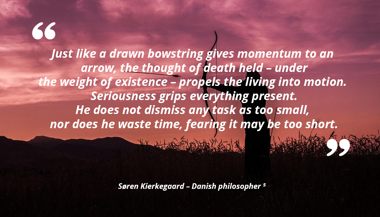 Just like a drawn bowstring gives momentum to an arrow, the thought of death, held under the weight of existence, propels the living into motion. Seriousness grips everything present. He does not dismiss any task as too small, nor does he waste time, fearing it may be too short. — Søren Kierkegaard