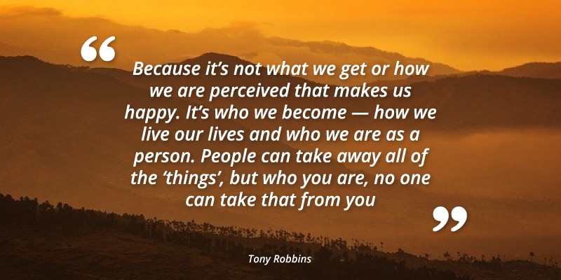 "Because it's not what we get or how we are perceived that makes us happy. It's who we become - how we live our lives and who we are as a person. People can take away all of the 'things' but who you are, no one can take that from you." Tony Robbins