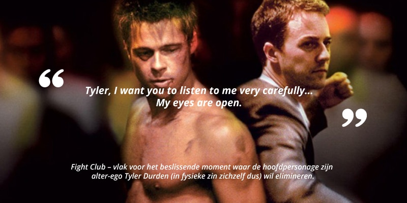 "Tyler, I want you to listen to me very carefully...My eyes are open." Fight Club - vlak voor het beslissende moment waar de hoofdpersonage zijn alter-ego Tyler Durden (in fysieke zin zichzelf dus) wil elimineren.