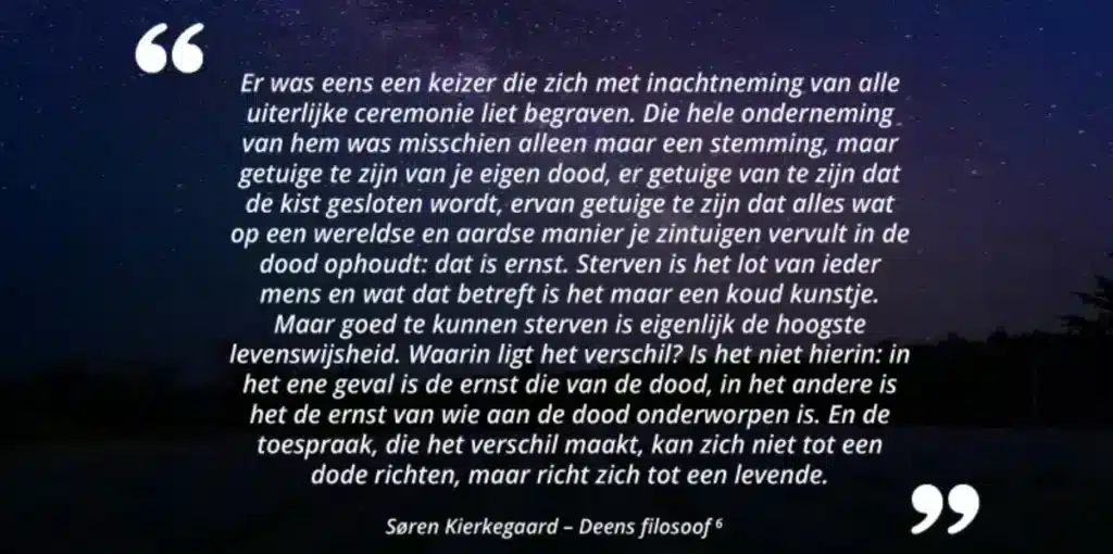 Er was eens een keizer die zich met inachtneming van alle uiterlijke ceremonie liet begraven. Die hele onderneming van hem was misschien alleen maar een stemming, maar getuige te zijn van je eigen dood, er getuige van te zijn dat de kist gesloten wordt, ervan getuige te zijn dat alles wat op een wereldse en aardse manier je zintuigen vervult in de dood ophoudt: dat is ernst. Sterven is het lot van ieder mens en wat dat betreft is het maar een koud kunstje. Maar goed te kunnen sterven is eigenlijk de hoogste levenswijsheid. Waarin ligt het verschil? Is het niet hierin: in het ene geval is de ernst die van de dood, in het andere is het de ernst van wie aan de dood onderworpen is. En de toespraak, die het verschil maakt, kan zich niet tot een dode richten, maar richt zich tot een levende. Søren Kierkegaard - Deens filosoof