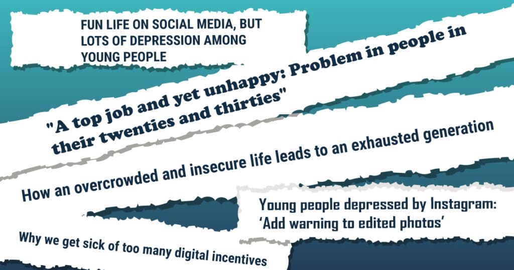 Newspaper headers: FUN LIFE ON SOCIAL MEDIA, BUT LOTS OF DEPRESSION AMONG YOUNG PEOPLE "A top job and yet unhappy: Problem in people in their twenties and thirties" How an overcrowded and insecure life leads to an exhausted generation Young people depressed by Instagram: 'Add warning to edited photos' Why we get sick of too many digital incentives