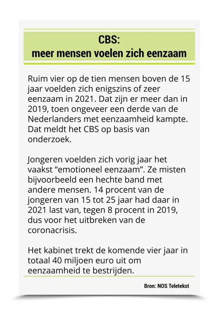 CBS: meer mensen voelen zich eenzaam Ruim vier op de tien mensen boven de 15 jaar voelden zich enigszins of zeer eenzaam in 2021. Dat zijn er meer dan in 2019, toen ongeveer een derde van de Nederlanders met eenzaamheid kampte. Dat meldt het CBS op basis van onderzoek. Jongeren voelden zich vorig jaar het vaakst “emotioneel eenzaam”. Ze misten bijvoorbeeld een hechte band met andere mensen. 14 procent van de jongeren van 15 tot 25 jaar had daar in 2021 last van, tegen 8 procent in 2019, dus voor het uitbreken van de coronacrisis. Het kabinet trekt de komende vier jaar in totaal 40 miljoen euro uit om eenzaamheid te bestrijden. Bron: NOS Teletekst