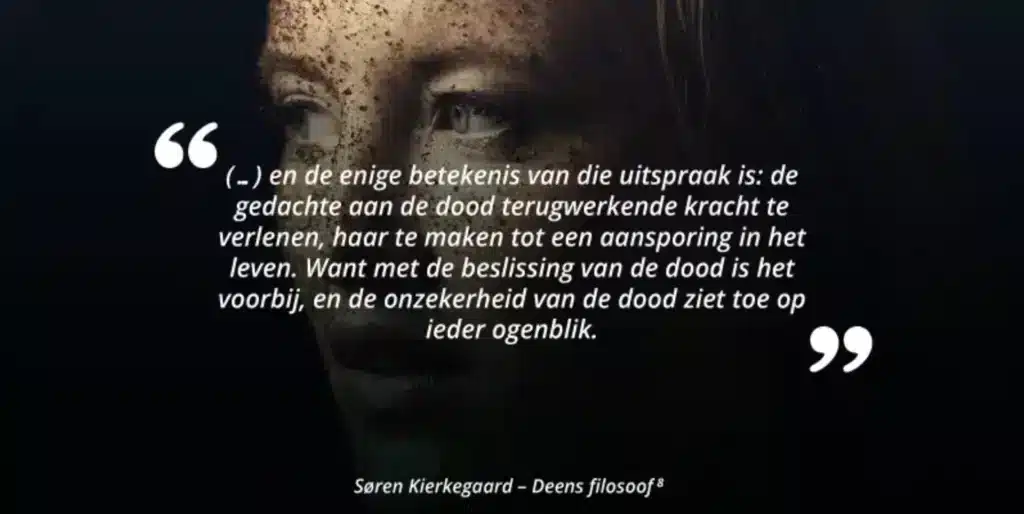 (...) en de enige betekenis van die uitspraak is: de gedachte aan de dood terugwerkende kracht te verlenen, haar te maken tot een aansporing in het leven. Want met de beslissing van de dood is het voorbij, en de onzekerheid van de dood ziet toe op ieder ogenblik. Søren Kierkegaard - Deens filosoof
