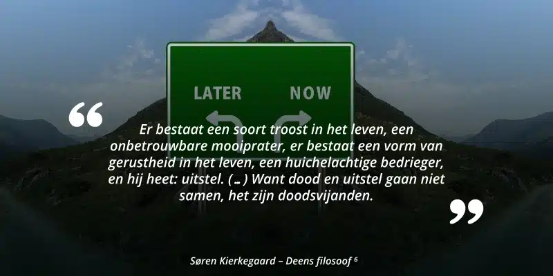 "Er bestaat een soort troost in het leven, een onbetrouwbare mooiprater, er bestaat een vorm van gerustheid in het leven, een huichelachtige bedrieger, en hij heet: uitstel. (...) Want dood en uitstel gaan niet samen, het zijn doodsvijanden." Søren Kierkegaard - Deens filosoof