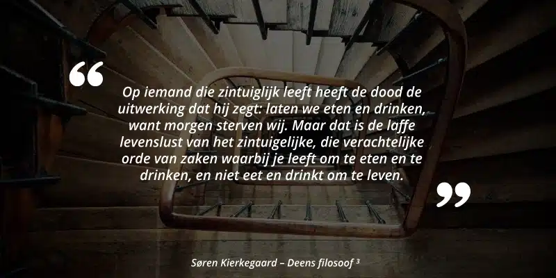 "Op iemand die zintuiglijk leeft heeft de dood de uitwerking dat hij zegt: laten we eten en drinken, want morgen sterven wij. Maar dat is de laffe levenslust van het zintuigelijke, die verachtelijke orde van zaken waarbij je leeft om te eten en te drinken, en niet eet en drinkt om te leven." Søren Kierkegaard - Deens filosoof