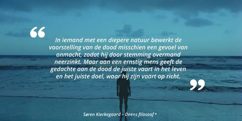 "In iemand met een diepere natuur bewerkt de voorstelling van de dood misschien een gevoel van onmacht, zodat hij door stemming overmand neerzinkt. Maar aan een ernstig mens geeft de gedachte aan de dood de juiste vaart in het leven en het juiste doel, waar hij zijn vaart op richt." Søren Kierkegaard - Deens filosoof