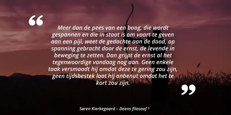 "Meer dan de pees van een boog, die wordt gespannen en die in staat is om vaart te geven aan een pijl, weet de gedachte aan de dood, op spanning gebracht door de ernst, de levende in beweging te zetten. Dan grijpt de ernst al het tegenwoordige vandaag nog aan. Geen enkele taak versmaadt hij omdat deze te gering zou zijn, geen tijdsbestek laat hij onbenut omdat het te kort zou zijn." Søren Kierkegaard - Deens filosoof
